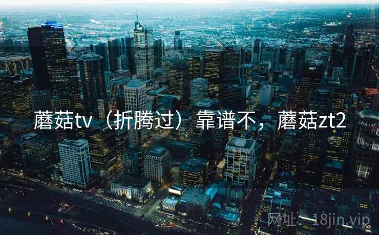 蘑菇tv(折腾过)靠谱不,蘑菇zt2 蘑菇tv(折腾过)靠谱不,蘑菇zt2