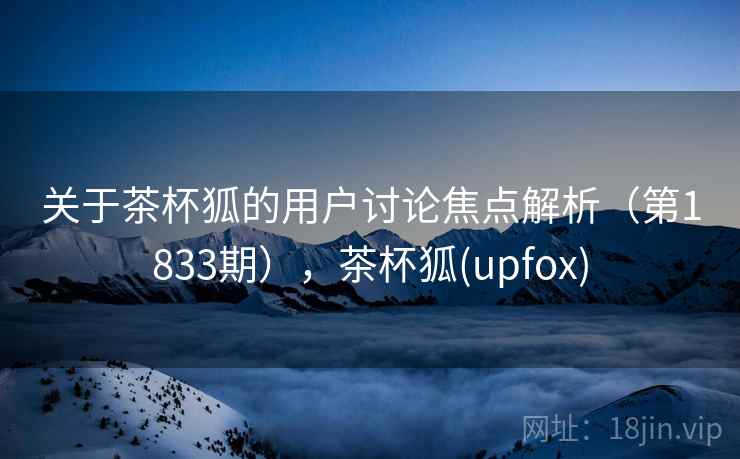 关于茶杯狐的用户讨论焦点解析(第1833期),茶杯狐(upfox) 关于茶杯狐的用户讨论焦点解析(第1833期),茶杯狐(upfox)