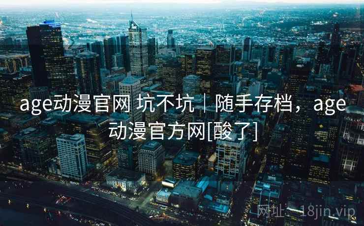 age动漫官网 坑不坑｜随手存档，age动漫官方网[酸了]
