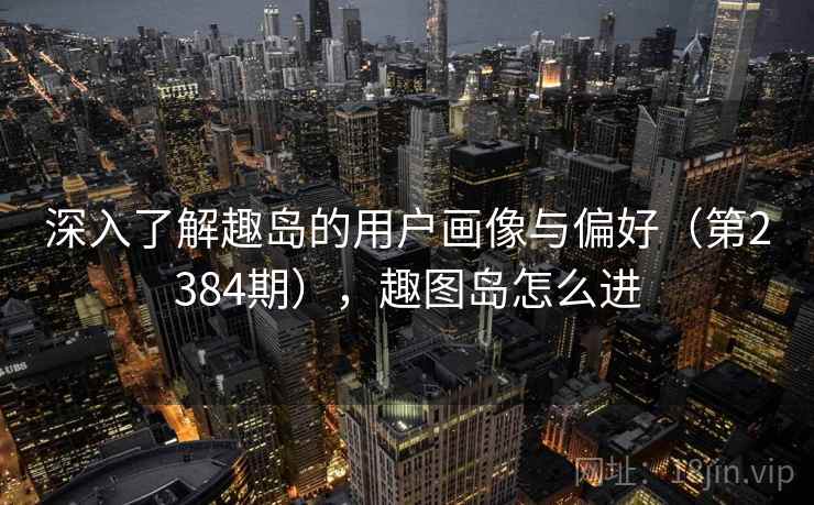 深入了解趣岛的用户画像与偏好(第2384期),趣图岛怎么进 深入了解趣岛的用户画像与偏好(第2384期),趣图岛怎么进