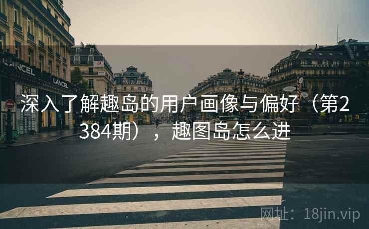 深入了解趣岛的用户画像与偏好(第2384期),趣图岛怎么进 深入了解趣岛的用户画像与偏好(第2384期),趣图岛怎么进