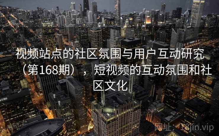 视频站点的社区氛围与用户互动研究(第168期),短视频的互动氛围和社区文化 视频站点的社区氛围与用户互动研究(第168期),短视频的互动氛围和社区文化