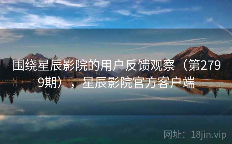 围绕星辰影院的用户反馈观察（第2799期），星辰影院官方客户端
