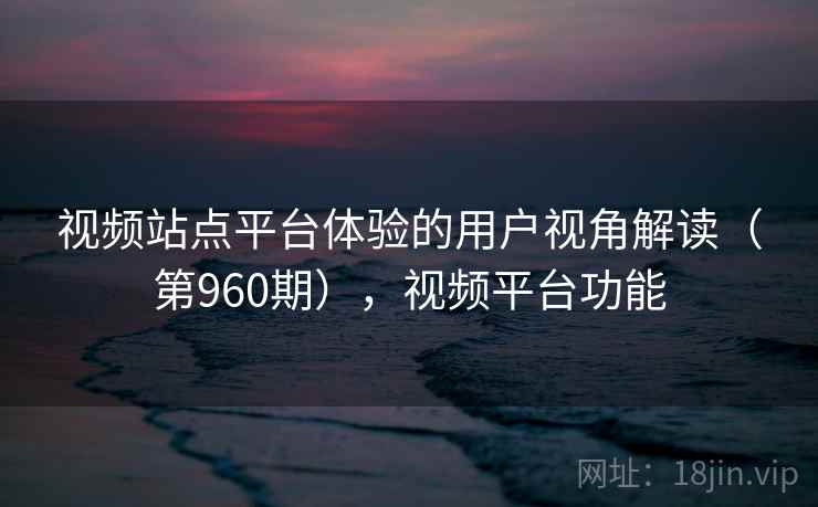 视频站点平台体验的用户视角解读（第960期），视频平台功能