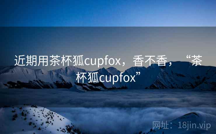 近期用茶杯狐cupfox,香不香,“茶杯狐cupfox” 近期用茶杯狐cupfox,香不香,“茶杯狐cupfox”