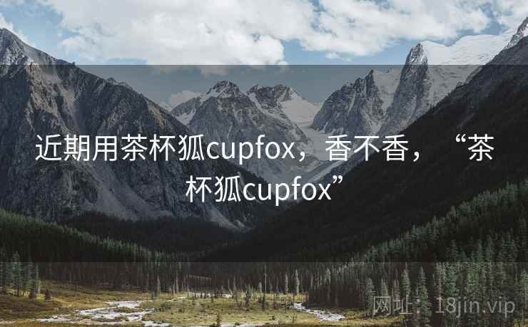 近期用茶杯狐cupfox,香不香,“茶杯狐cupfox” 近期用茶杯狐cupfox,香不香,“茶杯狐cupfox”