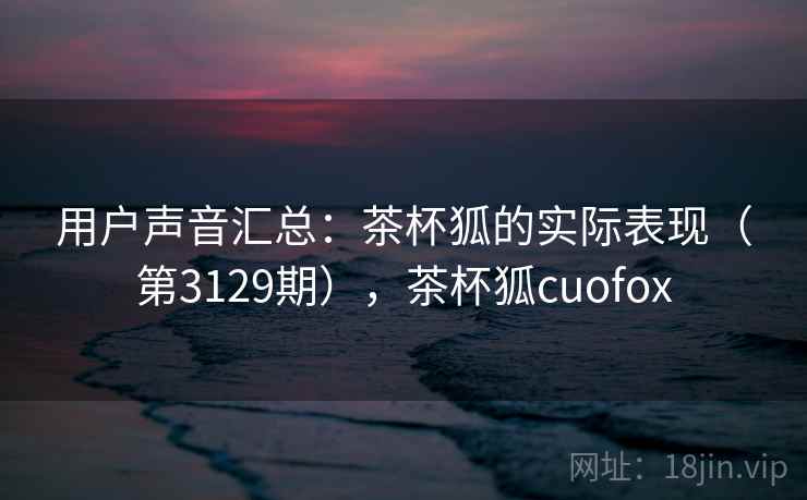 用户声音汇总:茶杯狐的实际表现(第3129期),茶杯狐cuofox 用户声音汇总:茶杯狐的实际表现(第3129期),茶杯狐cuofox
