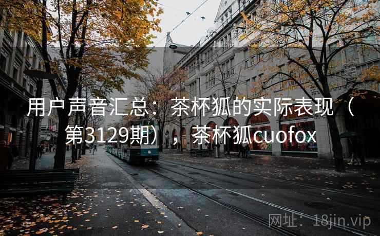 用户声音汇总:茶杯狐的实际表现(第3129期),茶杯狐cuofox 用户声音汇总:茶杯狐的实际表现(第3129期),茶杯狐cuofox