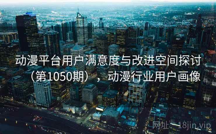 动漫平台用户满意度与改进空间探讨(第1050期),动漫行业用户画像 动漫平台用户满意度与改进空间探讨(第1050期),动漫行业用户画像