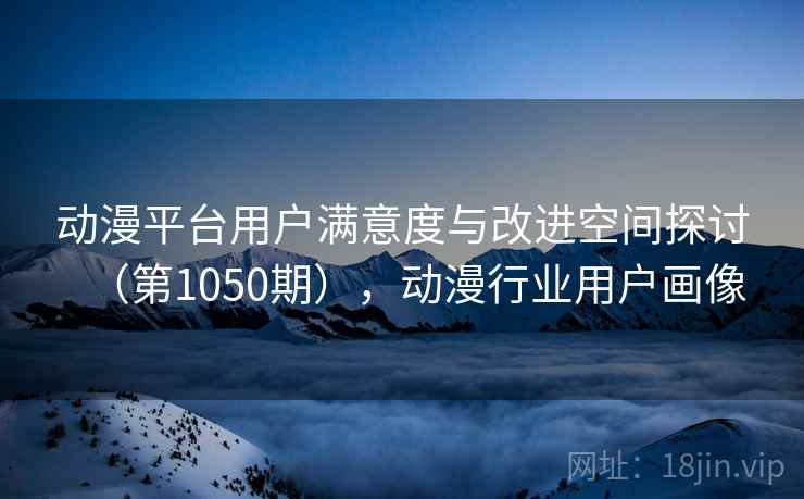 动漫平台用户满意度与改进空间探讨(第1050期),动漫行业用户画像 动漫平台用户满意度与改进空间探讨(第1050期),动漫行业用户画像