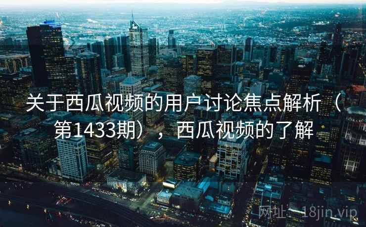 关于西瓜视频的用户讨论焦点解析（第1433期），西瓜视频的了解
