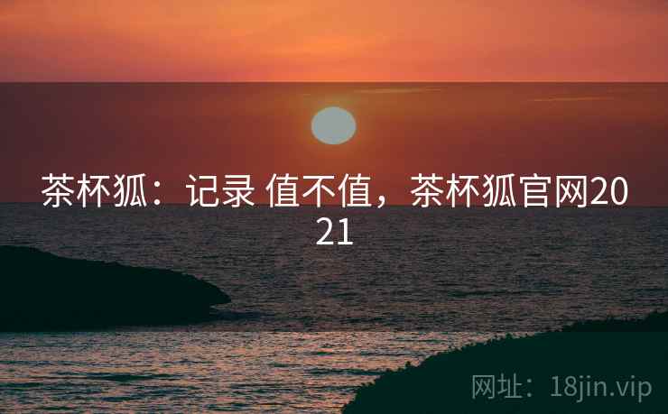茶杯狐:记录 值不值,茶杯狐官网2021 茶杯狐:记录 值不值,茶杯狐官网2021
