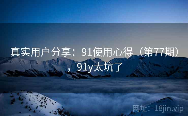 真实用户分享:91使用心得(第77期),91y太坑了 真实用户分享:91使用心得(第77期),91y太坑了