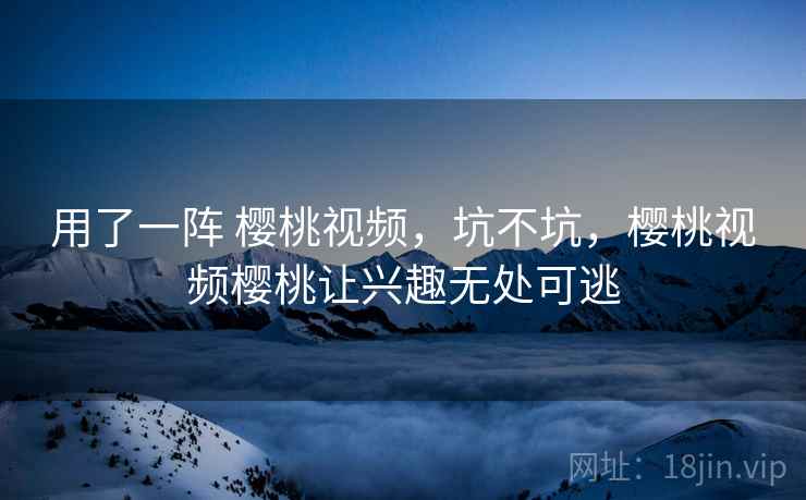 用了一阵 樱桃视频,坑不坑,樱桃视频樱桃让兴趣无处可逃 用了一阵 樱桃视频,坑不坑,樱桃视频樱桃让兴趣无处可逃
