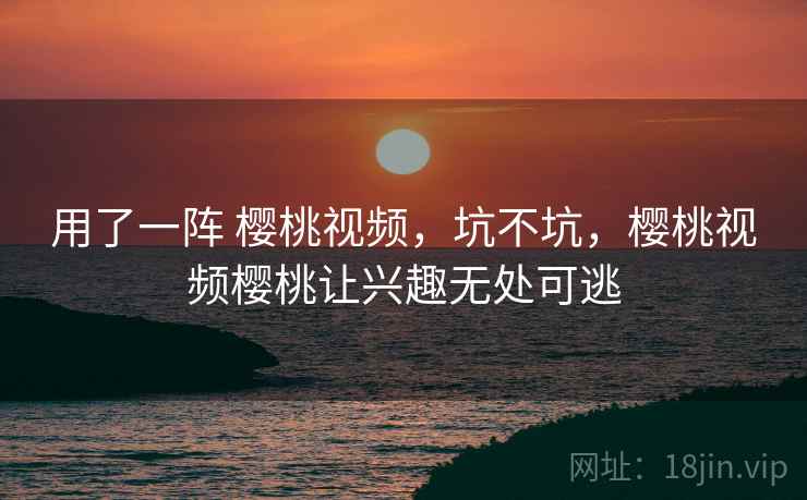 用了一阵 樱桃视频,坑不坑,樱桃视频樱桃让兴趣无处可逃 用了一阵 樱桃视频,坑不坑,樱桃视频樱桃让兴趣无处可逃