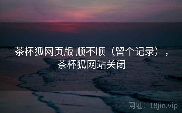茶杯狐网页版 顺不顺(留个记录),茶杯狐网站关闭 茶杯狐网页版 顺不顺(留个记录),茶杯狐网站关闭