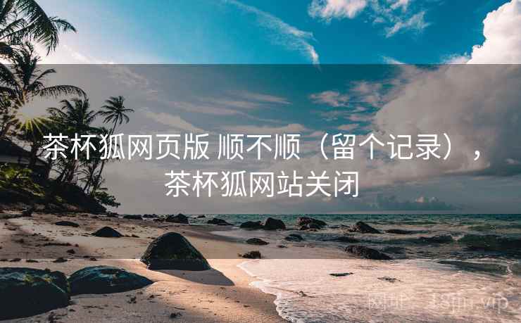 茶杯狐网页版 顺不顺(留个记录),茶杯狐网站关闭 茶杯狐网页版 顺不顺(留个记录),茶杯狐网站关闭