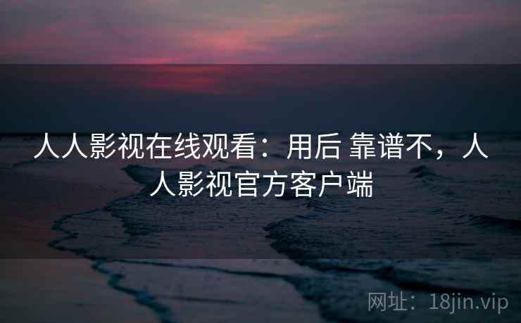 人人影视在线观看：用后 靠谱不，人人影视官方客户端