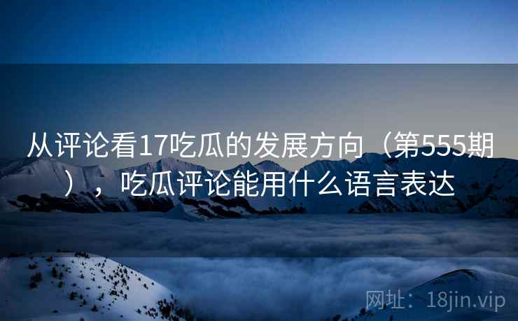 从评论看17吃瓜的发展方向（第555期），吃瓜评论能用什么语言表达