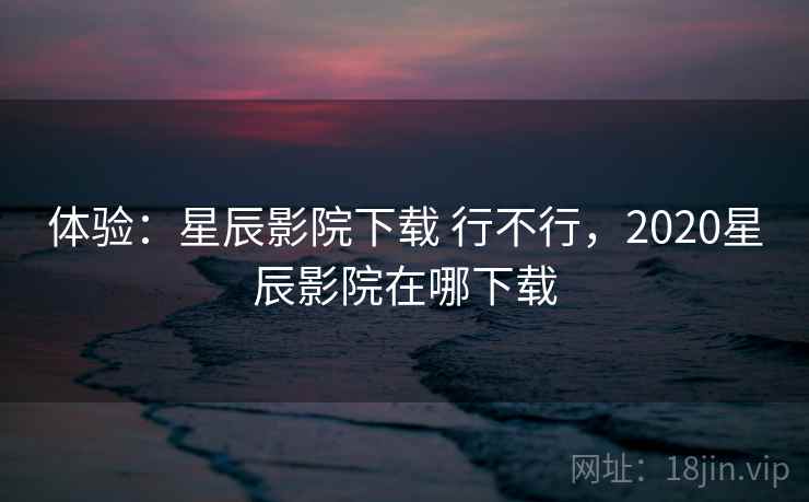 体验：星辰影院下载 行不行，2020星辰影院在哪下载
