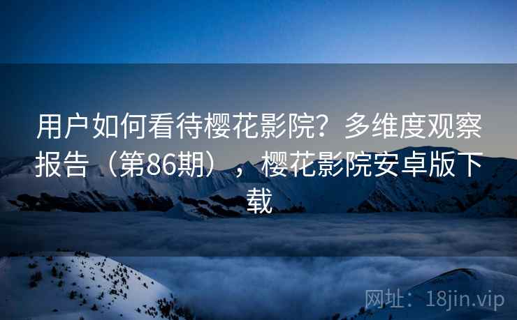 用户如何看待樱花影院？多维度观察报告（第86期），樱花影院安卓版下载