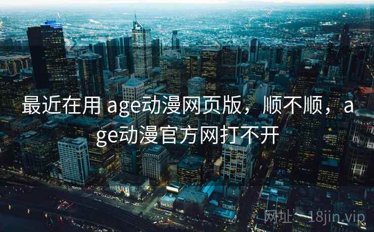 最近在用 age动漫网页版，顺不顺，age动漫官方网打不开