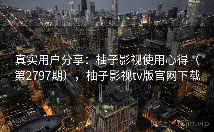 真实用户分享：柚子影视使用心得（第2797期），柚子影视tv版官网下载