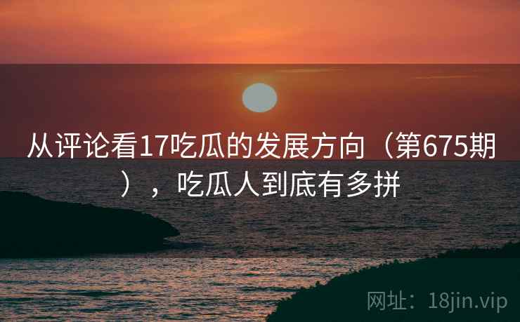 从评论看17吃瓜的发展方向（第675期），吃瓜人到底有多拼