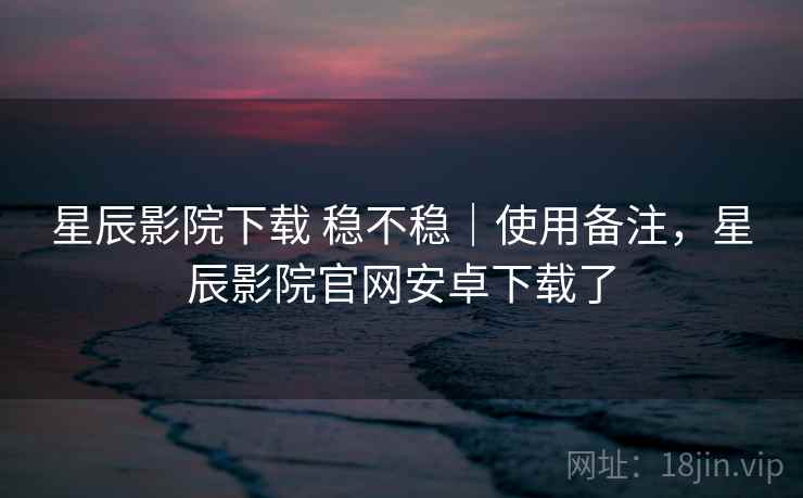星辰影院下载 稳不稳｜使用备注，星辰影院官网安卓下载了