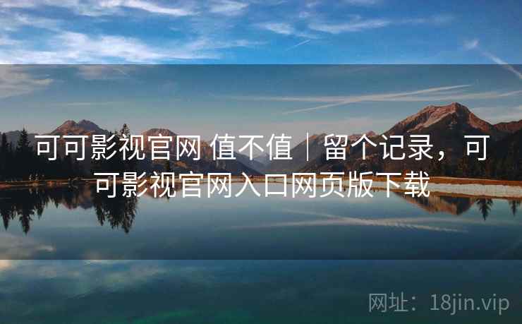 可可影视官网 值不值｜留个记录，可可影视官网入口网页版下载