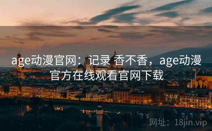 age动漫官网:记录 香不香,age动漫官方在线观看官网下载 age动漫官网:记录 香不香,age动漫官方在线观看官网下载