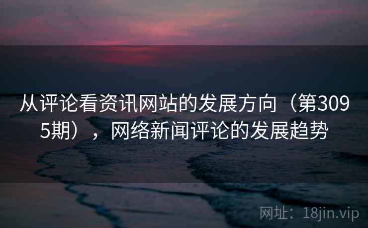 从评论看资讯网站的发展方向(第3095期),网络新闻评论的发展趋势 从评论看资讯网站的发展方向(第3095期),网络新闻评论的发展趋势