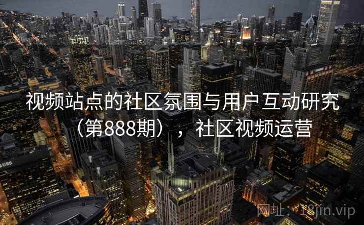 视频站点的社区氛围与用户互动研究（第888期），社区视频运营