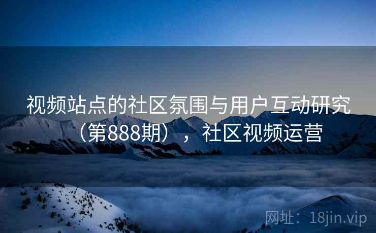 视频站点的社区氛围与用户互动研究(第888期),社区视频运营 视频站点的社区氛围与用户互动研究(第888期),社区视频运营